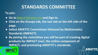 STANDARDS COMMITTEE
To join:
● Go to http://amatyc.org and Sign-in.
● Click on the Groups tab, the last tab on the left side of the
page.
● Select AMATYC Committees followed by Mathematics
Standards (IMPACT).
● By joining the committee you will be part of creating digital
products for IMPACT Live!, the online component of
IMPACT, and promoting AMATYC’s standards.
 