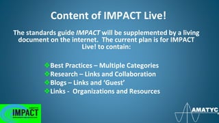 Content of IMPACT Live!
❖Best Practices – Multiple Categories
❖Research – Links and Collaboration
❖Blogs – Links and ‘Guest’
❖Links - Organizations and Resources
The standards guide IMPACT will be supplemented by a living
document on the internet. The current plan is for IMPACT
Live! to contain:
 