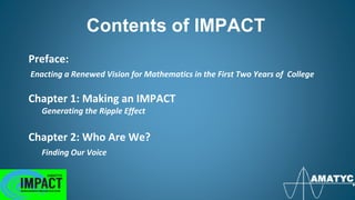Contents of IMPACT
Preface:
Enacting a Renewed Vision for Mathematics in the First Two Years of College
Chapter 1: Making an IMPACT
Generating the Ripple Effect
Chapter 2: Who Are We?
Finding Our Voice
 