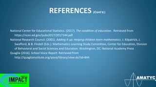 REFERENCES (Cont’d.)
National Center for Educational Statistics. (2017). The condition of education. Retrieved from
https://nces.ed.gov/pubs2017/2017144.pdf
National Research Council. (2001). Adding it up: Helping children learn mathematics. J. Kilpatrick, J.
Swafford, & B. Findell (Eds.). Mathematics Learning Study Committee, Center for Education, Division
of Behavioral and Social Sciences and Education. Washington, DC: National Academy Press
Quaglia (2016). School Voice Report. Retrieved from
http://quagliainstitute.org/qisva/library/view.do?id=844
 