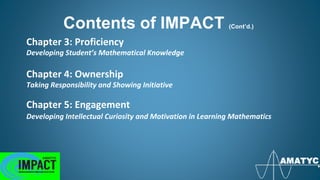Chapter 3: Proficiency
Developing Student’s Mathematical Knowledge
Chapter 4: Ownership
Taking Responsibility and Showing Initiative
Chapter 5: Engagement
Developing Intellectual Curiosity and Motivation in Learning Mathematics
Contents of IMPACT (Cont’d.)
 