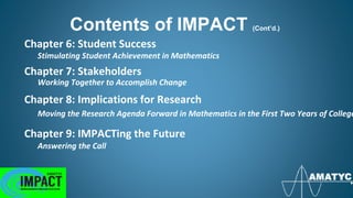 Chapter 6: Student Success
Stimulating Student Achievement in Mathematics
Chapter 7: Stakeholders
Working Together to Accomplish Change
Chapter 8: Implications for Research
Moving the Research Agenda Forward in Mathematics in the First Two Years of College
Chapter 9: IMPACTing the Future
Answering the Call
Contents of IMPACT (Cont’d.)
 