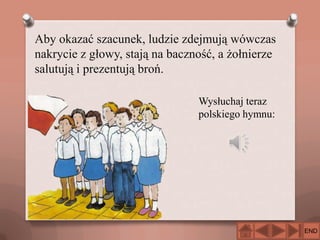 Aby okazać szacunek, ludzie zdejmują wówczas
nakrycie z głowy, stają na baczność, a żołnierze
salutują i prezentują broń.
Wysłuchaj teraz
polskiego hymnu:

END

 