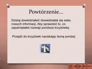 Powtórzenie...
Dzisiaj dowiedziałeś/ dowiedziałaś się wielu
nowych informacji. Aby sprawdzić to, co
zapamiętałeś rozwiąż poniższa krzyżówkę.
Przejdź do krzyżówki naciskając ikonę poniżej:

END

 