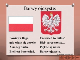 Barwy ojczyste:

Powiewa flaga,
gdy wiatr się zerwie.
A na tej fladze
Biel jest i czerwień.

Czerwień to miłość
Biel- serce czyste…
Piękne są nasze
Barwy ojczyste.
Czesław Janczarski
END

 