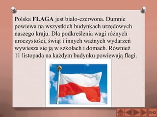 Polska FLAGA jest biało-czerwona. Dumnie
powiewa na wszystkich budynkach urzędowych
naszego kraju. Dla podkreślenia wagi różnych
uroczystości, świąt i innych ważnych wydarzeń
wywiesza się ją w szkołach i domach. Również
11 listopada na każdym budynku powiewają flagi.

END

 