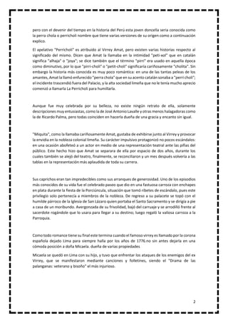 2
pero con el devenir del tiempo en la historia del Perú esta joven doncella seria conocida como
la perra chola o perricholi nombre que tiene varias versiones de su origen como a continuación
explico.
El apelativo "Perricholi" es atribuido al Virrey Amat, pero existen varias historias respecto al
significado del mismo. Dicen que Amat la llamaba en la intimidad "peti-xol" que en catalán
significa "alhaja" o "joya"; se dice también que el término "pirri" era usado en aquella época
como diminutivo, por lo que "pirri-choli" o "petit-choli" significaría cariñosamente "cholita". Sin
embargo la historia más conocida es muy poco romántica: en una de las tantas peleas de los
amantes, Amat la llamó enfurecido "perra chola" que en su acento catalán sonaba a "perri choli";
el incidente trascendió fuera del Palacio, y la alta sociedad limeña que no le tenía mucho aprecio
comenzó a llamarla La Perricholi para humillarla.
Aunque fue muy celebrada por su belleza, no existe ningún retrato de ella, solamente
descripciones muy entusiastas, como la de José Antonio Lavalle y otras menos halagadoras como
la de Ricardo Palma, pero todas coinciden en hacerla dueña de una gracia y encanto sin igual.
"Miquita", como la llamaba cariñosamente Amat, gustaba de exhibirse junto al Virrey y provocar
la envidia en la nobleza colonial limeña. Su carácter impulsivo protagonizó no pocos escándalos:
en una ocasión abofeteó a un actor en medio de una representación teatral ante las pifias del
público. Este hecho hizo que Amat se separara de ella por espacio de dos años, durante los
cuales también se alejó del teatro, finalmente, se reconciliaron y un mes después volvería a las
tablas en la representación más aplaudida de toda su carrera.
Sus caprichos eran tan impredecibles como sus arranques de generosidad. Uno de los episodios
más conocidos de su vida fue el celebrado paseo que dio en una fastuosa carroza con enchapes
en plata durante la fiesta de la Porciúncula, situación que tomó ribetes de escándalo, pues este
privilegio solo pertenecía a miembros de la nobleza. De regreso a su palacete se topó con el
humilde párroco de la Iglesia de San Lázaro quien portaba el Santo Sacramento y se dirigía a pie
a casa de un moribundo. Avergonzada de su frivolidad, bajó del carruaje y se arrodilló frente al
sacerdote rogándole que lo usara para llegar a su destino; luego regaló la valiosa carroza a la
Parroquia.
Como todo romance tiene su final este termina cuando el famoso virrey es llamado por la corona
española dejado Lima para siempre halla por los años de 1776.no sin antes dejarla en una
cómoda posición a doña Micaela. dueña de varias propiedades
Micaela se quedó en Lima con su hijo, y tuvo que enfrentar los ataques de los enemigos del ex
Virrey, que se manifestaron mediante canciones y folletines, siendo el "Drama de las
palanganas: veterano y bisoño" el más injurioso.
 