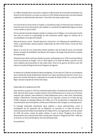 3
En 1788 se despidió de los escenarios y adquiere el Real Coliseo de la Comedia asociándose con
Vicente Fermín de Echarri con quien se casaría en 1795. Desde entonces llevó una vida tranquila
y dedicada a la administración del teatro. Trece años más tarde, queda viuda.
A la muerte del ex Virrey Amat en España, su hijo Manuel viajó a la Península para reclamar la
herencia como único hijo de Amat, pero debido a su condición de ilegitimidad regresa sin éxito
a Lima, donde se casó en 1810.
Pero la vida del conocido chapetón catalán no empieza con la Villegas si no mucho pero mucho
más ante así consta en la genealogía de este aristócrata catalán según los archivos de la
municipalidad o municipio de Cataluña.
Manuel de Amat y Juniet Planella Aymerich y Santa Paul , en II Marqués de Castellbell fue un
militar y administrador colonial español. Gobernador de Chile (1755-1761) y Virrey del Perú
(1761-1776) .
Nació en el seno de una aristocrática familia española. Hijo de Josep de Amat y de Planella
(primer marqués de Castellbell) y de Mariana de Junyent y de Verges (hija del primer marqués
de Castellmeià).
Demostró tener dotes castrenses desde muy joven, participando ya en 1719 en acciones bélicas
contra los franceses en Aragón. A los 17 años ingresó en la Orden de Malta y marchó a la isla
como caballero permaneciendo en ella cuatro años. Sirvió en las guerras de África y por ello
obtuvo el mando del Regimiento de los Dragones de Sagunto.
Se destacó en la batalla de Bitonto (Reino de Nápoles, 25 de mayo de 1734) con el contingente
que al mando del conde de Montemar derrotó a las tropas austríacas de Visconti y Traun, en la
guerra de sucesión de Polonia y sobresalió en el asedio de Gaeta (1734). En su carrera militar
llegó a alcanzar el grado de mariscal de campo.
Gobernador de la Audiencia de Chile
Pasó a América cuando en 1755 fue nombrado Gobernador y Presidente de la Real Audiencia de
Chile. Recorrió todo el país y mandó construir varias fortificaciones en la costa y en la frontera
mapuche (por ejemplo, Santa Bárbara) y fundó poblaciones junto a ellas como Talcamávida,
Hualqui y Nacimiento. Convocó parlamentos con los mapuches, primero en el Salto del Laja
(1758) y después en Santiago (febrero de 1760), con el fin de garantizar la seguridad de las
comunicaciones entre Concepción y Chiloé, pero finalmente sólo consiguió un acuerdo parcial.
En Santiago emprendió importantes obras públicas y tareas administrativas, como la
prolongación de los tajamares del río Mapocho, un mercado en la Plaza de Armas, la
reestructuración de la Real Universidad de San Felipe (1757), y la organización, el 12 de octubre
de 1758, del primer cuerpo de policía chileno, el cual se llamó "Dragones de la Reina",
denominación que mantuvo hasta 1812 cuando pasó a llamarse "Dragones de Chile". Pidió que
se le hiciera un Juicio de Residencia, del cual salió favorecido.
Virrey del Perú
 
