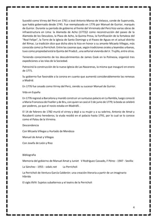 4
Sucedió como Virrey del Perú en 1761 a José Antonio Manso de Velasco, conde de Superunda,
que había gobernado desde 1745. Fue reemplazado en 1776 por Manuel de Guirior, marqués
de Guirior. Durante su período de gobierno al frente del Virreinato del Perú hizo varias obras de
infraestructura en Lima: la Alameda de Acho (1773)2 como reconstrucción del paseo de la
Alameda de los Descalzos, la Plaza de Acho, la Quinta Presa, la Fortificación de la fortaleza del
"Real Felipe", la Torre de la Iglesia de Santo Domingo y el Paseo de Aguas en el actual distrito
del Rímac. La tradición dice que dicha obra la hizo en honor a su amante Micaela Villegas, más
conocida como La Perricholi. Entre las casonas que, según tradiciones orales y leyendas urbanas,
tuvo como propiedad está la Quinta del Prado3 , una señorial vivienda del Jr. Trujillo, entre otras.
Teniendo conocimiento de los descubrimientos de James Cook en la Polinesia, organizó tres
expediciones a las Islas de la Sociedad.
Patrocinó la construcción de la nueva Iglesia de Las Nazarenas, la misma que inauguró en enero
de 1771.
Su gobierno fue favorable a la corona en cuanto que aumentó considerablemente las remesas
a Madrid.
En 1776 fue cesado como Virrey del Perú, siendo su sucesor Manuel de Guirior.
Vida en España
En 1776 regresó a Barcelona y mandó construir un suntuoso palacio en La Rambla, luego conoció
a Maria Francesca de Fiveller y de Bru, con quien se casó el 3 de junio de 1779; la boda se celebró
por poderes, ya que el novio estaba en Madrid5 .
El 14 de febrero de 1782 murió el virrey y dejó a su mujer y a su sobrino, Antonio de Amat y
Rocabertí como herederos; la viuda residió en el palacio hasta 1791, por lo cual se lo conoce
como el Palau de la Virreina.
Descendencia
Con Micaela Villegas y Hurtado de Mendoza
Manuel de Amat y Villegas
Con Josefa de León y Riso
Bibliografia
Memoria del gobierno de Manuel Amat y Juniet V Rodríguez Cassado, F Pérez - 1947 - Sevilla:
La Sánchez - 1955 - sidalc.net La Perricholi
La Perricholi de Ventura García Calderón: una creación literaria a partir de un imaginario
híbrido
El siglo XVIII: Sujetos subalternos y el teatro de la Perricholi
 