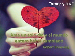 “Amor y Luz”

Ama un solo día y el mundo
entero habrá cambiado
Robert Browning

 