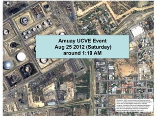 Amuay UCVE Event
Aug 25 2012 (Saturday)
   around 1:10 AM




                         Disclaimer: RMG has developed the following material
                         based on detailed analysis of information freely available
                         on the net, our data bases, and from our industry
                         contacts. We believe that an accurate event simulation
                         and fact sheet has been developed, describing to the
                         best of our knowledge the facts and consequences
                         without warranties or judgments of any kind
 
