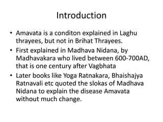 Introduction
• Amavata is a conditon explained in Laghu
thrayees, but not in Brihat Thrayees.
• First explained in Madhava Nidana, by
Madhavakara who lived between 600-700AD,
that is one century after Vagbhata
• Later books like Yoga Ratnakara, Bhaishajya
Ratnavali etc quoted the slokas of Madhava
Nidana to explain the disease Amavata
without much change.
 