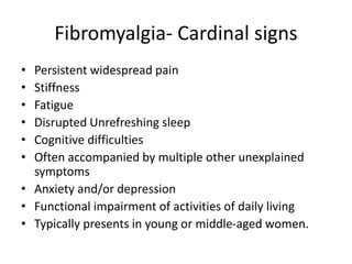Fibromyalgia- Cardinal signs
• Persistent widespread pain
• Stiffness
• Fatigue
• Disrupted Unrefreshing sleep
• Cognitive difficulties
• Often accompanied by multiple other unexplained
symptoms
• Anxiety and/or depression
• Functional impairment of activities of daily living
• Typically presents in young or middle-aged women.
 