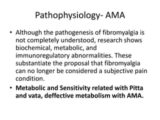 Pathophysiology- AMA
• Although the pathogenesis of fibromyalgia is
not completely understood, research shows
biochemical, metabolic, and
immunoregulatory abnormalities. These
substantiate the proposal that fibromyalgia
can no longer be considered a subjective pain
condition.
• Metabolic and Sensitivity related with Pitta
and vata, deffective metabolism with AMA.
 