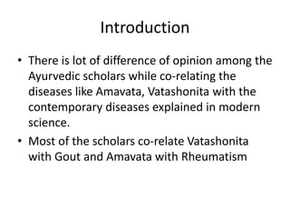 Introduction
• There is lot of difference of opinion among the
Ayurvedic scholars while co-relating the
diseases like Amavata, Vatashonita with the
contemporary diseases explained in modern
science.
• Most of the scholars co-relate Vatashonita
with Gout and Amavata with Rheumatism
 