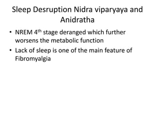 Sleep Desruption Nidra viparyaya and
Anidratha
• NREM 4th stage deranged which further
worsens the metabolic function
• Lack of sleep is one of the main feature of
Fibromyalgia
 