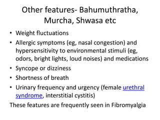 Other features- Bahumuthratha,
Murcha, Shwasa etc
• Weight fluctuations
• Allergic symptoms (eg, nasal congestion) and
hypersensitivity to environmental stimuli (eg,
odors, bright lights, loud noises) and medications
• Syncope or dizziness
• Shortness of breath
• Urinary frequency and urgency (female urethral
syndrome, interstitial cystitis)
These features are frequently seen in Fibromyalgia
 