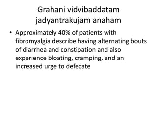 Grahani vidvibaddatam
jadyantrakujam anaham
• Approximately 40% of patients with
fibromyalgia describe having alternating bouts
of diarrhea and constipation and also
experience bloating, cramping, and an
increased urge to defecate
 