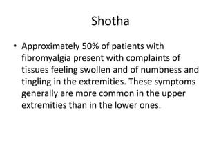 Shotha
• Approximately 50% of patients with
fibromyalgia present with complaints of
tissues feeling swollen and of numbness and
tingling in the extremities. These symptoms
generally are more common in the upper
extremities than in the lower ones.
 