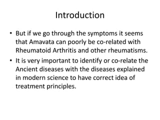 Introduction
• But if we go through the symptoms it seems
that Amavata can poorly be co-related with
Rheumatoid Arthritis and other rheumatisms.
• It is very important to identify or co-relate the
Ancient diseases with the diseases explained
in modern science to have correct idea of
treatment principles.
 