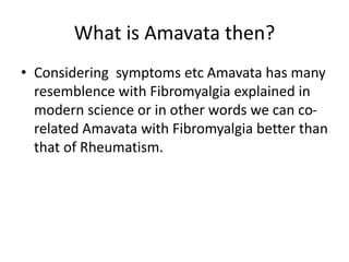 What is Amavata then?
• Considering symptoms etc Amavata has many
resemblence with Fibromyalgia explained in
modern science or in other words we can co-
related Amavata with Fibromyalgia better than
that of Rheumatism.
 