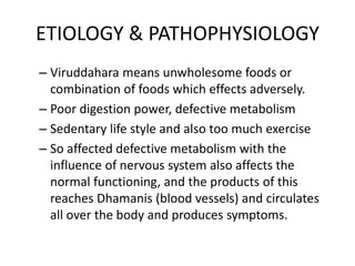ETIOLOGY & PATHOPHYSIOLOGY
– Viruddahara means unwholesome foods or
combination of foods which effects adversely.
– Poor digestion power, defective metabolism
– Sedentary life style and also too much exercise
– So affected defective metabolism with the
influence of nervous system also affects the
normal functioning, and the products of this
reaches Dhamanis (blood vessels) and circulates
all over the body and produces symptoms.
 