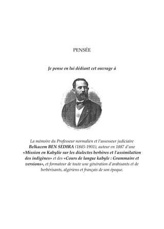 PENSÉE
Je pense en lui dédiant cet ouvrage à
La mémoire du Professeur normalien et l’assesseur judiciaire
Belkacem BEN SEDIRA (1845-1901), auteur en 1887 d’une
«Mission en Kabylie sur les dialectes berbères et l'assimilation
des indigènes» et des «Cours de langue kabyle : Grammaire et
versions», et formateur de toute une génération d’arabisants et de
berbérisants, algériens et français de son époque.
 