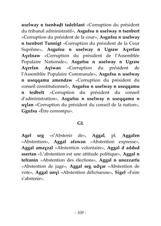 - 109 -
uselway n tsenbaḍt tadeblant «Corruption du président
du tribunal administratif», Asgufsu n uselway n tsenbert
«Corruption du président de la cour», Asgufsu n uselway
n tsenbert Tunnigt «Corruption du président de la Cour
Suprême», Asgufsu n uselway n Ugraw Aɣerfan
Aɣelnaw «Corruption du président de l’Assemblée
Populaire Nationale», Asgufsu n uselway n Ugraw
Aɣerfan Aɣiwan «Corruption du président de
l’Assemblée Populaire Communale», Asgufsu n uselway
n useqqamu amendaw «Corruption du président du
conseil constitutionnel», Asgufsu n uselway n useqqamu
n tedbelt «Corruption du président du conseil
d’administration», Asgufsu n uselway n useqqamu n
uɣlan «Corruption du président du conseil de la nation»,
Ggufsu «Être corrompu».
GL
Agel seg «s’Abstenir de», Aggal, pl. Aggalen
«Abstention», Aggal afawan «Abstention expresse»,
Aggal amaɣzal «Abstention volontaire», Aggal d addud
asertan «L’abstention est une attitude politique», Aggal n
tefranin «Abstention des élections», Aggal n unezzarfu
«Abstention de juge», Aggal seg udɣar «Abstention de
vote», Aggal unɣi «Abstention délictueuse», Sigel «Faire
s’abstenir».
 