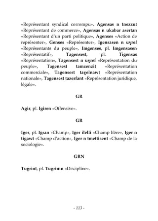 - 113 -
«Représentant syndical corrompu», Agensas n tnezzut
«Représentant de commerce», Agensas n ukabar asertan
«Représentant d’un parti politique», Agenses «Action de
représenter», Genses «Représenter», Igensasen n uɣref
«Représentants du peuple», Imgenses, pl. Imgensasen
«Représentatif», Tagensest, pl. Tigensas
«Représentation», Tagensest n uɣref «Représentation du
peuple», Tagensest tamzenzit «Représentation
commerciale», Tagensest taɣelnawt «Représentation
nationale», Tagensest tazerfant «Représentation juridique,
légale».
GR
Agir, pl. Igiren «Offensive».
GR
Iger, pl. Igran «Champ», Iger ilelli «Champ libre», Iger n
tigawt «Champ d’action», Iger n tmettisent «Champ de la
sociologie».
GRN
Tugrint, pl. Tugrinin «Discipline».
 