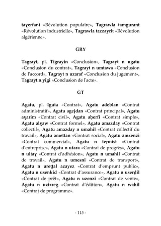 - 115 -
taɣerfant «Révolution populaire», Tagrawla tamgurant
«Révolution industrielle», Tagrawla tazzayrit «Révolution
algérienne».
GRY
Tagrayt, pl. Tigrayin «Conclusion», Tagrayt n ugatu
«Conclusion du contrat», Tagrayt n umtawa «Conclusion
de l'accord», Tagrayt n uzaraf «Conclusion du jugement»,
Tagrayt n yigi «Conclusion de l'acte».
GT
Agatu, pl. Iguta «Contrat», Agatu adeblan «Contrat
administratif», Agatu agejdan «Contrat principal», Agatu
aɣarim «Contrat civil», Agatu aḥerfi «Contrat simple»,
Agatu alɣaw «Contrat formel», Agatu amazday «Contrat
collectif», Agatu amazday n umahil «Contrat collectif du
travail», Agatu amettan «Contrat social», Agatu amzenzi
«Contrat commercial», Agatu n teṛmist «Contrat
d’entreprise», Agatu n ufara «Contrat de progrès», Agatu
n ultaɣ «Contrat d’adhésion», Agatu n umahil «Contrat
de travail», Agatu n umesni «Contrat de transport»,
Agatu n ureṭṭal azayez «Contrat d’emprunt public»,
Agatu n usenkid «Contrat d’assurance», Agatu n userḍil
«Contrat de prêt», Agatu n uzenzi «Contrat de vente»,
Agatu n uzizreg «Contrat d’édition», Agatu n wahil
«Contrat de programme».
 