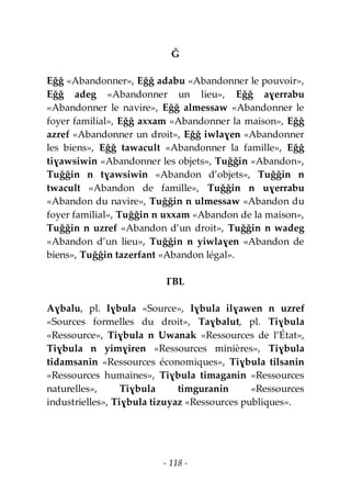 - 118 -
Ǧ
Eǧǧ «Abandonner», Eǧǧ adabu «Abandonner le pouvoir»,
Eǧǧ adeg «Abandonner un lieu», Eǧǧ aɣerrabu
«Abandonner le navire», Eǧǧ almessaw «Abandonner le
foyer familial», Eǧǧ axxam «Abandonner la maison», Eǧǧ
azref «Abandonner un droit», Eǧǧ iwlaɣen «Abandonner
les biens», Eǧǧ tawacult «Abandonner la famille», Eǧǧ
tiɣawsiwin «Abandonner les objets», Tuǧǧin «Abandon»,
Tuǧǧin n tɣawsiwin «Abandon d’objets», Tuǧǧin n
twacult «Abandon de famille», Tuǧǧin n uɣerrabu
«Abandon du navire», Tuǧǧin n ulmessaw «Abandon du
foyer familial», Tuǧǧin n uxxam «Abandon de la maison»,
Tuǧǧin n uzref «Abandon d’un droit», Tuǧǧin n wadeg
«Abandon d’un lieu», Tuǧǧin n yiwlaɣen «Abandon de
biens», Tuǧǧin tazerfant «Abandon légal».
ƔBL
Aɣbalu, pl. Iɣbula «Source», Iɣbula ilɣawen n uzref
«Sources formelles du droit», Taɣbalut, pl. Tiɣbula
«Ressource», Tiɣbula n Uwanak «Ressources de l’État»,
Tiɣbula n yimɣiren «Ressources minières», Tiɣbula
tidamsanin «Ressources économiques», Tiɣbula tilsanin
«Ressources humaines», Tiɣbula timaganin «Ressources
naturelles», Tiɣbula timguranin «Ressources
industrielles», Tiɣbula tizuyaz «Ressources publiques».
 