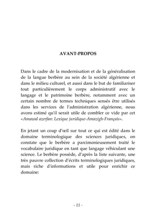 - 11 -
AVANT-PROPOS
Dans le cadre de la modernisation et de la généralisation
de la langue berbère au sein de la société algérienne et
dans le milieu culturel, et aussi dans le but de familiariser
tout particulièrement le corps administratif avec le
langage et le patrimoine berbère, notamment avec un
certain nombre de termes techniques sensés être utilisés
dans les services de l’administration algérienne, nous
avons estimé qu'il serait utile de combler ce vide par cet
«Amawal azerfan: Lexique juridique-Amazigh-Français».
En jetant un coup d’œil sur tout ce qui est édité dans le
domaine terminologique des sciences juridiques, on
constate que le berbère a parcimonieusement traité le
vocabulaire juridique en tant que langage véhiculant une
science. Le berbère possède, d’après la liste suivante, une
très pauvre collection d’écrits terminologiques juridiques,
mais riche d'informations et utile pour enrichir ce
domaine:
 