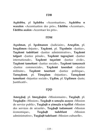 - 119 -
ƔDB
Aɣdebbu, pl Iɣdebba «Accentuation», Aɣdebbu n
wazalen «Accentuation des prix», Ɣdebbu «Accentuer»,
Ɣdebbu azalen «Accentuer les prix».
ƔDM
Aɣedman, pl. Iɣedmanen «Judiciaire», Aruɣdim, pl.
Iruɣdimen «Injuste», Taɣdemt, pl. Tiɣedmin «Justice»,
Taɣdemt tadeblant «Justice administrative», Taɣdemt
tafgurt «Justice pénale», Taɣdemt tagraɣlant «Justice
internationale», Taɣdemt taɣarimt «Justice civile»,
Taɣdemt tamettant «Justice sociale», Taɣdemt tamzenzit
«Justice commerciale», Taɣdemt taserdast «Justice
militaire», Taɣdemt tasertant «Justice politique»,
Taruɣdemt, pl. Tiruɣdam «Injustice», Taruɣdemt
tamettant «Injustice sociale», Uɣdim, pl. Uɣdimen «Juste;
Justificatif».
ƔḌḌ
Ameɣḍaḍ, pl. Imeɣḍaḍen «Missionnaire», Tuɣḍaḍt, pl.
Tuɣḍaḍin «Mission», Tuɣḍaḍt n umeẓlu azayez «Mission
de service public», Tuɣḍaḍt n yimeẓla n tɣellist «Mission
des services de sécurité», Tuɣḍaḍt tadamsant «Mission
économique», Tuɣḍaḍt tadeblant «Mission
administrative», Tuɣḍaḍt tadelsant «Mission culturelle».
 