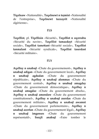 - 122 -
Tiɣelnaw «Nationalité», Taɣelnewt n teṛmist «Nationalité
de l’entreprise», Taɣelnewt tazzayrit «Nationalité
algérienne».
ƔLS
Taɣellist, pl. Tiɣellisin «Sécurité», Taɣellist n uɣerrabu
«Sécurité du navire», Taɣellist tamazdayt «Sécurité
sociale», Taɣellist tamettant «Sécurité sociale», Taɣellist
tanmalant «Sécurité syndicale», Taɣellist taserdast
«Sécurité militaire».
ƔLY
Aɣelluy n unabaḍ «Chute du gouvernement», Aɣelluy n
unabaḍ adigan «Chute du gouvernement local», Aɣelluy
n unabaḍ agdudan «Chute du gouvernement
républicain», Aɣelluy n unabaḍ alemmas «Chute du
gouvernement central», Aɣelluy n unabaḍ amagday
«Chute du gouvernement démocratique», Aɣelluy n
unabaḍ amagdaz «Chute du gouvernement absolu»,
Aɣelluy n unabaḍ amendaw «Chute du gouvernement
constitutionnel», Aɣelluy n unabaḍ aserdas «Chute du
gouvernement militaire», Aɣelluy n unabaḍ awamni
«Chute du gouvernement parlementaire», Aɣelluy n
unabaḍ azerfan «Chute du gouvernement légal», Aɣelluy
n unabaḍ imgenses «Chute du gouvernement
représentatif», Sseɣli anabaḍ «Faire tomber le
 