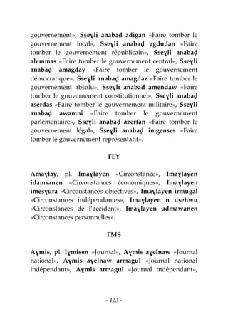 - 123 -
gouvernement», Sseɣli anabaḍ adigan «Faire tomber le
gouvernement local», Sseɣli anabaḍ agdudan «Faire
tomber le gouvernement républicain», Sseɣli anabaḍ
alemmas «Faire tomber le gouvernement central», Sseɣli
anabaḍ amagday «Faire tomber le gouvernement
démocratique», Sseɣli anabaḍ amagdaz «Faire tomber le
gouvernement absolu», Sseɣli anabaḍ amendaw «Faire
tomber le gouvernement constitutionnel», Sseɣli anabaḍ
aserdas «Faire tomber le gouvernement militaire», Sseɣli
anabaḍ awamni «Faire tomber le gouvernement
parlementaire», Sseɣli anabaḍ azerfan «Faire tomber le
gouvernement légal», Sseɣli anabaḍ imgenses «Faire
tomber le gouvernement représentatif».
ƔLY
Amaɣlay, pl. Imaɣlayen «Circonstance», Imaɣlayen
idamsanen «Circonstances économiques», Imaɣlayen
imesɣura «Circonstances objectives», Imaɣlayen irmugal
«Circonstances indépendantes», Imaɣlayen n usehwu
«Circonstances de l’accident», Imaɣlayen udmawanen
«Circonstances personnelles».
ƔMS
Aɣmis, pl. Iɣmisen «Journal», Aɣmis aɣelnaw «Journal
national», Aɣmis aɣelnaw armagul «Journal national
indépendant», Aɣmis armagul «Journal indépendant»,
 