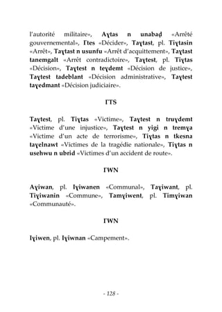 - 128 -
l’autorité militaire», Aɣtas n unabaḍ «Arrêté
gouvernemental», Ɣtes «Décider», Taɣtast, pl. Tiɣtasin
«Arrêt», Taɣtast n usunfu «Arrêt d’acquittement», Taɣtast
tanemgalt «Arrêt contradictoire», Taɣtest, pl. Tiɣtas
«Décision», Taɣtest n teɣdemt «Décision de justice»,
Taɣtest tadeblant «Décision administrative», Taɣtest
taɣedmant «Décision judiciaire».
ƔTS
Taɣtest, pl. Tiɣtas «Victime», Taɣtest n truɣdemt
«Victime d’une injustice», Taɣtest n yigi n tremɣa
«Victime d’un acte de terrorisme», Tiɣtas n tkesna
taɣelnawt «Victimes de la tragédie nationale», Tiɣtas n
usehwu n ubrid «Victimes d’un accident de route».
ƔWN
Aɣiwan, pl. Iɣiwanen «Communal», Taɣiwant, pl.
Tiɣiwanin «Commune», Tamɣiwent, pl. Timɣiwan
«Communauté».
ƔWN
Iɣiwen, pl. Iɣiwnan «Campement».
 
