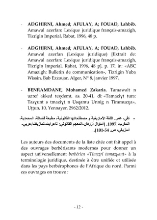 - 12 -
- ADGHIRNI, Ahmed; AFULAY, A; FOUAD, Lahbib.
Amawal azerfan: Lexique juridique français-amazigh,
Tizrigin Imperial, Rabat, 1996, 48 p.
- ADGHIRNI, Ahmed; AFULAY, A; FOUAD, Lahbib.
Amawal azerfan (Lexique juridique) [Extrait de:
Amawal azerfan: Lexique juridique français-amazigh,
Tizrigin Imperial, Rabat, 1996, 48 p], p. 17, in: «ABC
Amazigh: Bulletin de communication», Tizrigin Yuba
Wissin, Bab Ezzouar, Alger, N° 8, janvier 1997.
- BENRAMDANE, Mohamed Zakaria. Tamawalt n
uzref akked teɣdemt, as. 20-41, di: «Tamaziɣt tura:
Tasɣunt s tmaziɣt n Usqamu Unnig n Timmuzɣa»,
Uṭṭun, 10, Yennayer, 2962/2012.
-‫عمر‬ ،‫تقي‬.،‫المحمدية‬ ،‫فضالة‬ ‫مطبعة‬ ،‫القانىنية‬ ‫مصطلحاتها‬ ‫و‬ ‫األمازيغية‬ ‫اللغة‬
،‫المغرب‬1997.[‫أزرفان‬ ‫أماوال‬-‫القانىني‬ ‫المعجم‬:‫تاعرابت‬-‫تمازيغت‬/‫عربي‬-
‫ص‬ ،‫أمازيغي‬.54-101.]
Les auteurs des documents de la liste citée ont fait appel à
des ouvrages berbérisants modernes pour donner un
aspect universellement berbérien «Timeẓri tamazɣant» à la
terminologie juridique, destinée à être unifiée et utilisée
dans les pays berbérophones de l’Afrique du nord. Parmi
ces ouvrages on trouve :
 