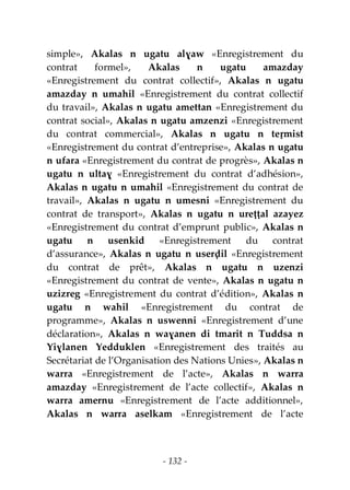 - 132 -
simple», Akalas n ugatu alɣaw «Enregistrement du
contrat formel», Akalas n ugatu amazday
«Enregistrement du contrat collectif», Akalas n ugatu
amazday n umahil «Enregistrement du contrat collectif
du travail», Akalas n ugatu amettan «Enregistrement du
contrat social», Akalas n ugatu amzenzi «Enregistrement
du contrat commercial», Akalas n ugatu n teṛmist
«Enregistrement du contrat d’entreprise», Akalas n ugatu
n ufara «Enregistrement du contrat de progrès», Akalas n
ugatu n ultaɣ «Enregistrement du contrat d’adhésion»,
Akalas n ugatu n umahil «Enregistrement du contrat de
travail», Akalas n ugatu n umesni «Enregistrement du
contrat de transport», Akalas n ugatu n ureṭṭal azayez
«Enregistrement du contrat d’emprunt public», Akalas n
ugatu n usenkid «Enregistrement du contrat
d’assurance», Akalas n ugatu n userḍil «Enregistrement
du contrat de prêt», Akalas n ugatu n uzenzi
«Enregistrement du contrat de vente», Akalas n ugatu n
uzizreg «Enregistrement du contrat d’édition», Akalas n
ugatu n wahil «Enregistrement du contrat de
programme», Akalas n uswenni «Enregistrement d’une
déclaration», Akalas n waɣanen di tmarit n Tuddsa n
Yiɣlanen Yedduklen «Enregistrement des traités au
Secrétariat de l’Organisation des Nations Unies», Akalas n
warra «Enregistrement de l’acte», Akalas n warra
amazday «Enregistrement de l’acte collectif», Akalas n
warra amernu «Enregistrement de l’acte additionnel»,
Akalas n warra aselkam «Enregistrement de l’acte
 