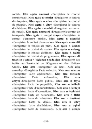 - 134 -
social», Kles agatu amzenzi «Enregistrer le contrat
commercial», Kles agatu n teṛmist «Enregistrer le contrat
d’entreprise», Kles agatu n ufara «Enregistrer le contrat
de progrès», Kles agatu n ultaɣ «Enregistrer le contrat
d’adhésion», Kles agatu n umahil «Enregistrer le contrat
de travail», Kles agatu n umesni «Enregistrer le contrat de
transport», Kles agatu n ureṭṭal azayez «Enregistrer le
contrat d’emprunt public», Kles agatu n usenkid
«Enregistrer le contrat d’assurance», Kles agatu n userḍil
«Enregistrer le contrat de prêt», Kles agatu n uzenzi
«Enregistrer le contrat de vente», Kles agatu n uzizreg
«Enregistrer le contrat d’édition», Kles agatu n wahil
«Enregistrer le contrat de programme», Kles aɣanen di
tmarit n Tuddsa n Yiɣlanen Yedduklen «Enregistrer des
traités au Secrétariat de l’Organisation des Nations
Unies», Kles arra «Enregistrer un acte», Kles arra
amazday «Enregistrer l’acte collectif», Kles arra amernu
«Enregistrer l’acte additionnel», Kles arra aselkam
«Enregistrer l’acte exécutoire», Kles arra
azayez «Enregistrer l’acte public», Kles arra n tayla
«Enregistrer l’acte de propriété», Kles arra n tedbelt
«Enregistrer l’acte d’administration», Kles arra n terdayt
«Enregistrer l’acte d’accusation», Kles arra n tɣelnewt
«Enregistrer l’acte de nationalité», Kles arra n tlalit
«Enregistrer l’acte de naissance», Kles arra n tmettant
«Enregistrer l’acte de décès», Kles arra n ultaɣ
«Enregistrer l’acte d’adhésion», Kles arra n uqbal
«Enregistrer l’acte de concession», Kles arra n uzenzi
 