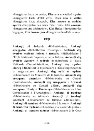 - 135 -
«Enregistrer l’acte de vente», Kles arra n waddad aɣarim
«Enregistrer l’acte d’état civil», Kles arra n wallas
«Enregistrer l’acte d’appel», Kles arraten n waddad
aɣarim «Enregistrer les actes d’état civil», Kles aswenni
«Enregistrer une déclaration», Kles ifecka «Enregistrer les
bagages», Kles iswenniyen «Enregistrer des déclaration».
KRḌ
Amkarḍi, pl. Imkurḍa «Bibliothécaire», Amkarḍi
ameggafsu «Bibliothécaire corrompu», Amkarḍi deg
uɣerbaz aɣelnaw imineg n temsulta «Bibliothécaire à
l’École Nationale Supérieure de la Police», Amkarḍi deg
uɣerbaz aɣelnaw n tedbelt «Bibliothécaire à l’École
Nationale d’Administration», Amkarḍi deg uɣerbaz
imineg n tinneflest «Bibliothécaire à l’École supérieure de
la magistrature», Amkarḍi deg uɣlif n teɣdemt
«Bibliothécaire au Ministère de la Justice», Amkarḍi deg
useqqamu amendaw «Bibliothécaire au Conseil
constitutionnel», Amkarḍi deg useqqamu n Uwanak
«Bibliothécaire au Conseil d’État», Amkarḍi deg
useqqamu Unnig n Timmuzɣa «Bibliothécaire au Haut
Commissariat à l’Amazighité», Amkarḍi di tsenbaḍt
«Bibliothécaire au tribunal», Amkarḍi di tsenbaḍt
tadeblant «Bibliothécaire au tribunal administratif»,
Amkarḍi di tsenbert «Bibliothécaire à la cour», Amkarḍi
di tsenbert n teɣdemt «Bibliothécaire à la cour de justice»,
Amkarḍi di tsenbert tunnigt «Bibliothécaire à la Cour
 