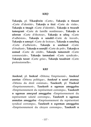 - 137 -
KRḌ
Takarḍa, pl. Tikarḍiwin «Carte», Takarḍa n timant
«Carte d’identité», Takarḍa n tirzi «Carte de visite»,
Takarḍa n tmagit «Carte d’identité», Takarḍa n twacult
tameqrant «Carte de famille nombreuse», Takarḍa n
uferran «Carte d’électeur», Takarḍa n ultaɣ «Carte
d’adhésion», Takarḍa n umahil «Carte de travail»,
Takarḍa n umeɣri «Carte de lecteur», Takarḍa n umeltaɣ
«Carte d’adhérent», Takarḍa n unelmad «Carte
d’étudiant», Takarḍa n userḍil «Carte de prêt», Takarḍa n
usmad «Carte de crédit», Takarḍa tamzenzit «Carte
commerciale», Takarḍa tanmalant «Carte syndicale»,
Takarḍa tarast «Carte grise», Takarḍa tasadrant «Carte
professionnelle».
KRF
Anekruf, pl. Inekraf «Détenu; Emprisonné», Anekruf
asertan «Détenu politique», Anekruf n uzref anamay
«Détenu du droit commun», Tasekreft, pl. Tisekraf
«Emprisonnement», Tasekreft n ugensas ameggafsu
«Emprisonnement du représentant corrompu», Tasekreft
n ugensas ameɣrad ameggafsu «Emprisonnement du
représentant salarié corrompu», Tasekreft n ugensas
anmalan ameggafsu «Emprisonnement du représentant
syndical corrompu», Tasekreft n uɣerman ameggafsu
«Emprisonnement du citoyen corrompu», Tasekreft n
 