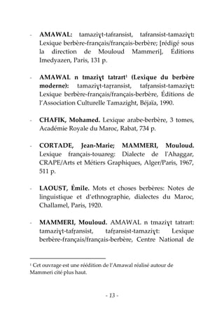 - 13 -
- AMAWAL: tamaziɣt-tafransist, tafransist-tamaziɣt:
Lexique berbère-français/français-berbère; [rédigé sous
la direction de Mouloud Mammeri], Éditions
Imedyazen, Paris, 131 p.
- AMAWAL n tmaziɣt tatrart1
(Lexique du berbère
moderne): tamaziɣt-taṛransist, tafṛansist-tamaziɣt:
Lexique berbère-français/français-berbère, Éditions de
l’Association Culturelle Tamazight, Béjaïa, 1990.
- CHAFIK, Mohamed. Lexique arabe-berbère, 3 tomes,
Académie Royale du Maroc, Rabat, 734 p.
- CORTADE, Jean-Marie; MAMMERI, Mouloud.
Lexique français-touareg: Dialecte de l'Ahaggar,
CRAPE/Arts et Métiers Graphiques, Alger/Paris, 1967,
511 p.
- LAOUST, Émile. Mots et choses berbères: Notes de
linguistique et d’ethnographie, dialectes du Maroc,
Challamel, Paris, 1920.
- MAMMERI, Mouloud. AMAWAL n tmaziɣt tatrart:
tamaziɣt-tafṛansist, tafṛansist-tamaziɣt: Lexique
berbère-français/français-berbère, Centre National de
1 Cet ouvrage est une réédition de l’Amawal réalisé autour de
Mammeri cité plus haut.
 