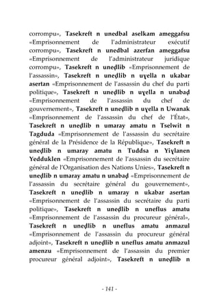 - 141 -
corrompu», Tasekreft n unedbal aselkam ameggafsu
«Emprisonnement de l’administrateur exécutif
corrompu», Tasekreft n unedbal azerfan ameggafsu
«Emprisonnement de l’administrateur juridique
corrompu», Tasekreft n uneḍlib «Emprisonnement de
l’assassin», Tasekreft n uneḍlib n uɣella n ukabar
asertan «Emprisonnement de l’assassin du chef du parti
politique», Tasekreft n uneḍlib n uɣella n unabaḍ
«Emprisonnement de l’assassin du chef de
gouvernement», Tasekreft n uneḍlib n uɣella n Uwanak
«Emprisonnement de l’assassin du chef de l’État»,
Tasekreft n uneḍlib n umaray amatu n Tselwit n
Tagduda «Emprisonnement de l’assassin du secrétaire
général de la Présidence de la République», Tasekreft n
uneḍlib n umaray amatu n Tuddsa n Yiɣlanen
Yedduklen «Emprisonnement de l’assassin du secrétaire
général de l’Organisation des Nations Unies», Tasekreft n
uneḍlib n umaray amatu n unabaḍ «Emprisonnement de
l’assassin du secrétaire général du gouvernement»,
Tasekreft n uneḍlib n umaray n ukabar asertan
«Emprisonnement de l’assassin du secrétaire du parti
politique», Tasekreft n uneḍlib n uneflus amatu
«Emprisonnement de l’assassin du procureur général»,
Tasekreft n uneḍlib n uneflus amatu anmazul
«Emprisonnement de l’assassin du procureur général
adjoint», Tasekreft n uneḍlib n uneflus amatu anmazul
amenzu «Emprisonnement de l’assassin du premier
procureur général adjoint», Tasekreft n uneḍlib n
 