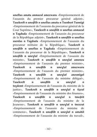 - 142 -
uneflus amatu anmazul amezwaru «Emprisonnement de
l’assassin du premier procureur général adjoint»,
Tasekreft n uneḍlib n uneflus amatu n Tsenbert Tunnigt
«Emprisonnement de l’assassin du procureur général de la
Cour Suprême», Tasekreft n uneḍlib n uneflus anmazul
n Tagduda «Emprisonnement de l’assassin du procureur
de la République adjoint», Tasekreft n uneḍlib n uneflus
aserdas n Tagduda «Emprisonnement de l’assassin du
procureur militaire de la République», Tasekreft n
uneḍlib n uneflus n Tagduda «Emprisonnement de
l’assassin du procureur de la République», Tasekreft n
uneḍlib n uneɣlaf «Emprisonnement de l’assassin du
ministre», Tasekreft n uneḍlib n uneɣlaf amenzu
«Emprisonnement de l’assassin du premier ministre»,
Tasekreft n uneḍlib n uneɣlaf amezwaru
«Emprisonnement de l’assassin du premier ministre»,
Tasekreft n uneḍlib n uneɣlaf anesmigel
«Emprisonnement de l’assassin du ministre délégué»,
Tasekreft n uneḍlib n uneɣlaf n
teɣdemt «Emprisonnement de l’assassin du ministre de la
justice», Tasekreft n uneḍlib n uneɣlaf n tiẓraf
«Emprisonnement de l’assassin du ministre des finances»,
Tasekreft n uneḍlib n uneɣlaf n tmeḍrit
«Emprisonnement de l’assassin du ministre de la
Jeunesse», Tasekreft n uneḍlib n uneɣlaf n tnezzut
«Emprisonnement de l’assassin du ministre de
commerce», Tasekreft n uneḍlib n uneɣlaf n umahil
«Emprisonnement de l’assassin du ministre du travail»,
 