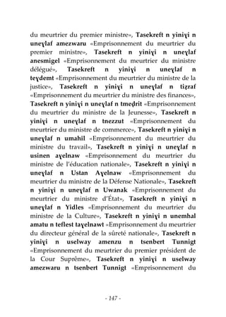 - 147 -
du meurtrier du premier ministre», Tasekreft n yiniɣi n
uneɣlaf amezwaru «Emprisonnement du meurtrier du
premier ministre», Tasekreft n yiniɣi n uneɣlaf
anesmigel «Emprisonnement du meurtrier du ministre
délégué», Tasekreft n yiniɣi n uneɣlaf n
teɣdemt «Emprisonnement du meurtrier du ministre de la
justice», Tasekreft n yiniɣi n uneɣlaf n tiẓraf
«Emprisonnement du meurtrier du ministre des finances»,
Tasekreft n yiniɣi n uneɣlaf n tmeḍrit «Emprisonnement
du meurtrier du ministre de la Jeunesse», Tasekreft n
yiniɣi n uneɣlaf n tnezzut «Emprisonnement du
meurtrier du ministre de commerce», Tasekreft n yiniɣi n
uneɣlaf n umahil «Emprisonnement du meurtrier du
ministre du travail», Tasekreft n yiniɣi n uneɣlaf n
usinen aɣelnaw «Emprisonnement du meurtrier du
ministre de l’éducation nationale», Tasekreft n yiniɣi n
uneɣlaf n Ustan Aɣelnaw «Emprisonnement du
meurtrier du ministre de la Défense Nationale», Tasekreft
n yiniɣi n uneɣlaf n Uwanak «Emprisonnement du
meurtrier du ministre d’État», Tasekreft n yiniɣi n
uneɣlaf n Yidles «Emprisonnement du meurtrier du
ministre de la Culture», Tasekreft n yiniɣi n unemhal
amatu n teflest taɣelnawt «Emprisonnement du meurtrier
du directeur général de la sûreté nationale», Tasekreft n
yiniɣi n uselway amenzu n tsenbert Tunnigt
«Emprisonnement du meurtrier du premier président de
la Cour Suprême», Tasekreft n yiniɣi n uselway
amezwaru n tsenbert Tunnigt «Emprisonnement du
 