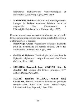 - 14 -
Recherches Préhistoriques Anthropologiques et
Historiques (CNRPAH), Alger, 2008, 154 p.
- MANSOURI, Habib-Allah. Amawal n tmaziɣt tatrart:
Lexique du berbère moderne, Éditions revue et
augmentée, Haut Commissariat à
l’Amazighité/Ministère de la Culture, Alger, 2003.
Ces auteurs ont aussi eu recours à d’autres ouvrages de
termes juridiques pour une traduction exacte de l’arabe ou
du français vers le berbère:
- BENNADJI, Cherif. Vocabulaire juridique: Éléments
pour un dictionnaire des termes officiels, Office des
Publications Universitaires, Alger, 2006.
- GARRAM, Ibtissem. Terminologie juridique dans la
législation algérienne: Lexique Français-Arabe, Palais
du Livre, Blida, 1998.
- GUILLIEN, Raymond; Jean, VINCENT [Sous la
direction de]. Lexique des termes juridiques, 15ème
édition, Dalloz, Paris, 2005.
- NAJJAR, Ibrahim; BADAOUI, Ahmed Zaki;
CHELLAH, Youssef. Nouveau dictionnaire juridique
français-arabe: Suivi d’un Index arabe-français,
Librairie du Liban, Beyrouth, Liban, 2008.
 