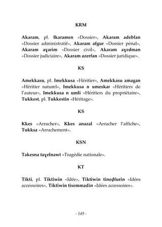 - 149 -
KRM
Akaram, pl. Ikaramen «Dossier», Akaram adeblan
«Dossier administratif», Akaram afgur «Dossier pénal»,
Akaram aɣarim «Dossier civil», Akaram aɣedman
«Dossier judiciaire», Akaram azerfan «Dossier juridique».
KS
Amekkasu, pl. Imekkusa «Héritier», Amekkasu amagan
«Héritier naturel», Imekkusa n umeskar «Héritiers de
l’auteur», Imekkusa n umli «Héritiers du propriétaire»,
Tukkest, pl. Tukkestin «Héritage».
KS
Kkes «Arracher», Kkes anazal «Arracher l’affiche»,
Tukksa «Arrachement».
KSN
Takesna taɣelnawt «Tragédie nationale».
KT
Tikti, pl. Tiktiwin «Idée», Tiktiwin tineḍfurin «Idées
accessoires», Tiktiwin tisemmadin «Idées accessoires».
 