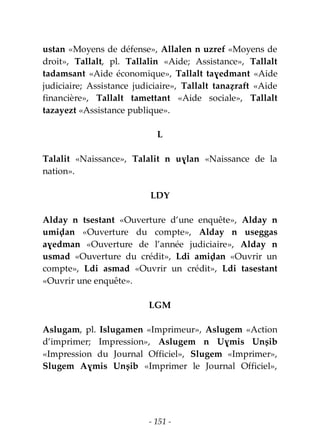 - 151 -
ustan «Moyens de défense», Allalen n uzref «Moyens de
droit», Tallalt, pl. Tallalin «Aide; Assistance», Tallalt
tadamsant «Aide économique», Tallalt taɣedmant «Aide
judiciaire; Assistance judiciaire», Tallalt tanaẓraft «Aide
financière», Tallalt tamettant «Aide sociale», Tallalt
tazayezt «Assistance publique».
L
Talalit «Naissance», Talalit n uɣlan «Naissance de la
nation».
LDY
Alday n tsestant «Ouverture d’une enquête», Alday n
umiḍan «Ouverture du compte», Alday n useggas
aɣedman «Ouverture de l’année judiciaire», Alday n
usmad «Ouverture du crédit», Ldi amiḍan «Ouvrir un
compte», Ldi asmad «Ouvrir un crédit», Ldi tasestant
«Ouvrir une enquête».
LGM
Aslugam, pl. Islugamen «Imprimeur», Aslugem «Action
d’imprimer; Impression», Aslugem n Uɣmis Unṣib
«Impression du Journal Officiel», Slugem «Imprimer»,
Slugem Aɣmis Unṣib «Imprimer le Journal Officiel»,
 