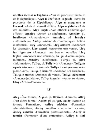 - 153 -
uneflus aserdas n Tagduda «Avis du procureur militaire
de la République», Alɣu n uneflus n Tagduda «Avis du
procureur de la République», Alɣu n useqqamu n
Uwanak «Avis du conseil d’État», Alɣu n yiduba «Avis
des autorités», Alɣu unṣib «Avis officiel; Communiqué
officiel», Amelɣu «Action de s’informer», Amellaɣ, pl.
Imellaɣen «Annonciateur», Amselɣu, pl. Imselɣa
«Informateur», Aselɣu «Action de communiquer; Action
d’informer», Lleɣ «Annoncer», Lleɣ asmires «Annoncer
les vacances», Lleɣ azenzi «Annoncer une vente», Lleɣ
isali igerrzen «Annoncer une bonne nouvelle», Lleɣ
taɣtest «Annoncer une décision», Selɣu «Communiquer,
Informer», Mmelɣu «S’informer», Tulɣut, pl. Tilɣa
«Information», Tullɣa, pl. Tullɣiwin «Annonce», Tullɣa n
uɣmis «Annonce du journal», Tullɣa n usezyes «Annonce
publicitaire», Tullɣa n usmires «Annonce des vacances»,
Tullɣa n uzenzi «Annonce de vente», Tullɣa taɣedmant
«Annonce judiciaire», Tullɣa tazerfant «Annonce légale»,
Uluɣ «Action d’annoncer».
LƔ
Aleɣ «Être formé», Alɣaw, pl. Ilɣawen «Formel», Allaɣ
«Fait d’être formé», Asileɣ, pl. Isilɣen, Isulaɣ «Action de
former; Formation», Asileɣ adeblan «Formation
administrative», Asileɣ amettan «Formation sociale»,
Asileɣ asadran «Formation professionnelle», Asileɣ n
teṛmist «Formation d’une entreprise», Asileɣ n tikti
 