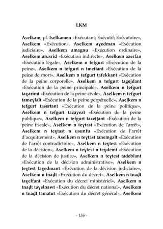 - 156 -
LKM
Aselkam, pl. Iselkamen «Exécutant; Exécutif; Exécutoire»,
Aselkem «Exécution», Aselkem aɣedman «Exécution
judiciaire», Aselkem amagnu «Exécution ordinaire»,
Aselkem arusrid «Exécution indirecte», Aselkem azerfan
«Exécution légale», Aselkem n tefgurt «Exécution de la
peine», Aselkem n tefgurt n tmettant «Exécution de la
peine de mort», Aselkem n tefgurt tafekkant «Exécution
de la peine corporelle», Aselkem n tefgurt tagejdant
«Exécution de la peine principale», Aselkem n tefgurt
taɣarimt «Exécution de la peine civile», Aselkem n tefgurt
tameɣlalt «Exécution de la peine perpétuelle», Aselkem n
tefgurt tasertant «Exécution de la peine politique»,
Aselkem n tefgurt tazayezt «Exécution de la peine
publique», Aselkem n tefgurt tazeṭṭant «Exécution de la
peine fiscale», Aselkem n teɣtast «Exécution de l’arrêt»,
Aselkem n teɣtast n usunfu «Exécution de l’arrêt
d’acquittement», Aselkem n teɣtast tanemgalt «Exécution
de l’arrêt contradictoire», Aselkem n teɣtest «Exécution
de la décision», Aselkem n teɣtest n teɣdemt «Exécution
de la décision de justice», Aselkem n teɣtest tadeblant
«Exécution de la décision administrative», Aselkem n
teɣtest taɣedmant «Exécution de la décision judiciaire»,
Aselkem n tnaḍt «Exécution du décret», Aselkem n tnaḍt
taɣelfant «Exécution du décret ministériel», Aselkem n
tnaḍt taɣelnawt «Exécution du décret national», Aselkem
n tnaḍt tamatut «Exécution du décret général», Aselkem
 